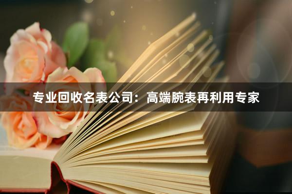 专业回收名表公司：高端腕表再利用专家