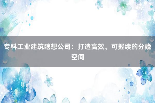 专科工业建筑瞎想公司：打造高效、可握续的分娩空间