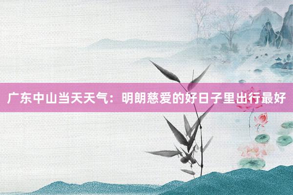 广东中山当天天气：明朗慈爱的好日子里出行最好